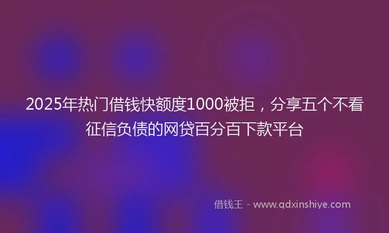 2025年热门借钱快额度1000被拒，分享五个不看征信负债的网贷百分百下款平台