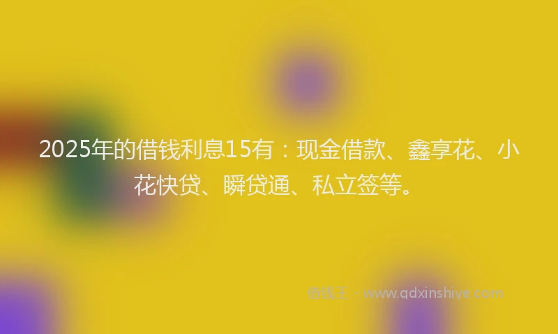 2025年的借钱利息15有：现金借款、鑫享花、小花快贷、瞬贷通、私立签等。