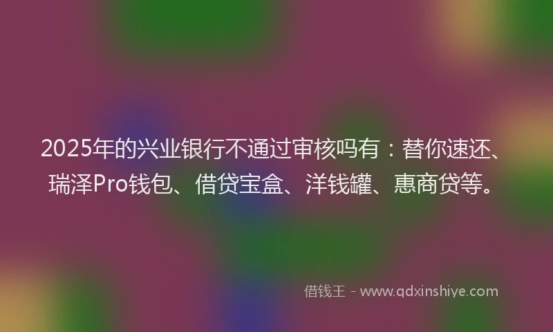 2025年的兴业银行不通过审核吗有：替你速还、瑞泽Pro钱包、借贷宝盒、洋钱罐、惠商贷等。