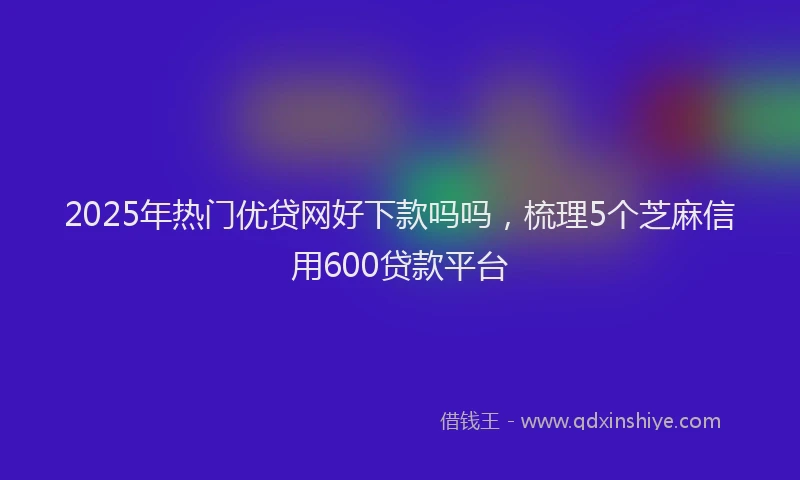 2025年热门优贷网好下款吗吗，梳理5个芝麻信用600贷款平台