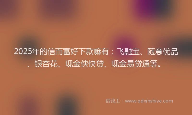2025年的信而富好下款嘛有：飞融宝、随意优品、银杏花、现金侠快贷、现金易贷通等。