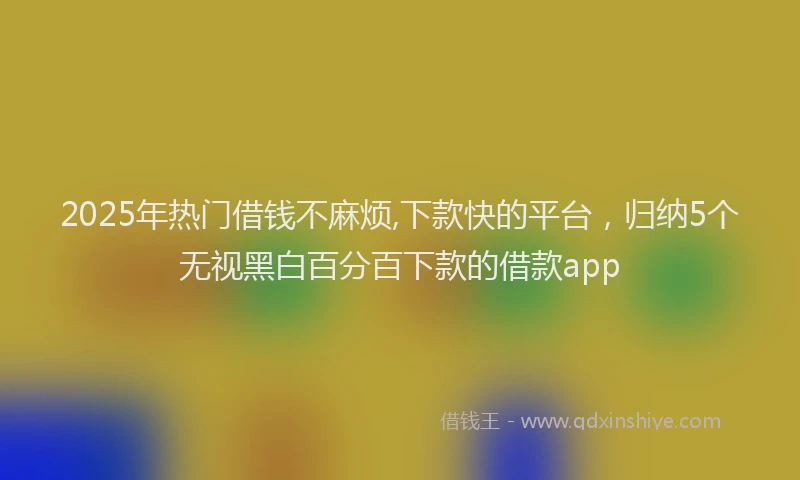 2025年热门借钱不麻烦,下款快的平台，归纳5个无视黑白百分百下款的借款app