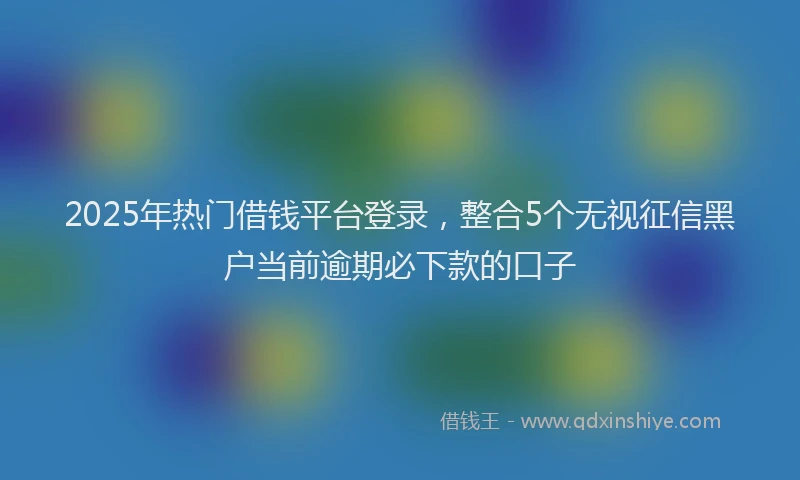 2025年热门借钱平台登录，整合5个无视征信黑户当前逾期必下款的口子