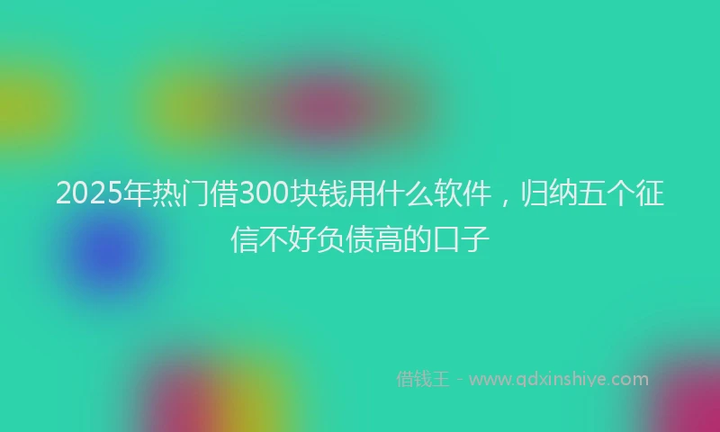 2025年热门借300块钱用什么软件，归纳五个征信不好负债高的口子
