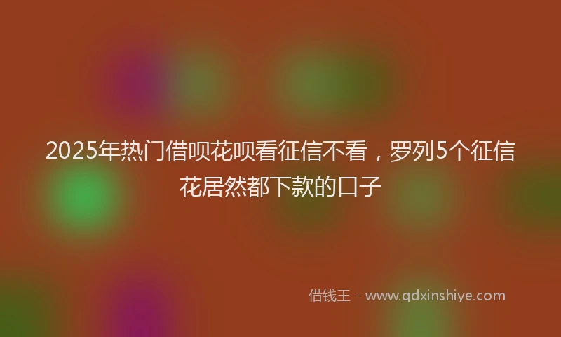 2025年热门借呗花呗看征信不看，罗列5个征信花居然都下款的口子