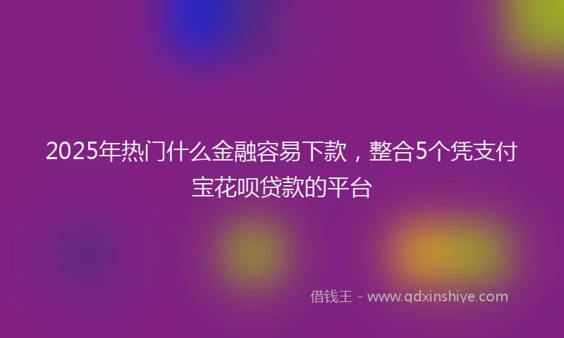 2025年热门什么金融容易下款，整合5个凭支付宝花呗贷款的平台
