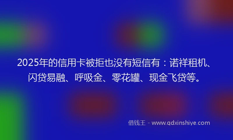 2025年的信用卡被拒也没有短信有：诺祥租机、闪贷易融、呼吸金、零花罐、现金飞贷等。