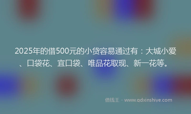 2025年的借500元的小贷容易通过有：大城小爱、口袋花、宜口袋、唯品花取现、新一花等。