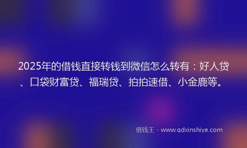 2025年的借钱直接转钱到微信怎么转有：好人贷、口袋财富贷、福瑞贷、拍拍速借、小金鹿等。