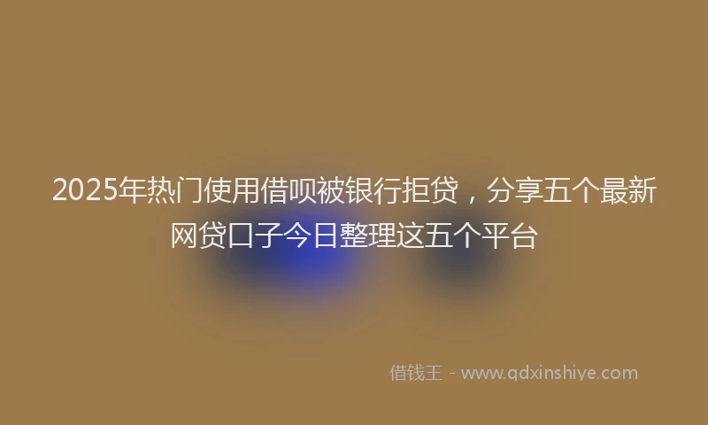 2025年热门使用借呗被银行拒贷，分享五个最新网贷口子今日整理这五个平台