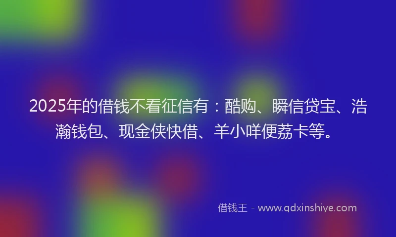 2025年的借钱不看征信有：酷购、瞬信贷宝、浩瀚钱包、现金侠快借、羊小咩便荔卡等。