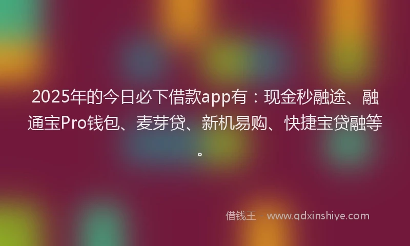 2025年的今日必下借款app有：现金秒融途、融通宝Pro钱包、麦芽贷、新机易购、快捷宝贷融等。
