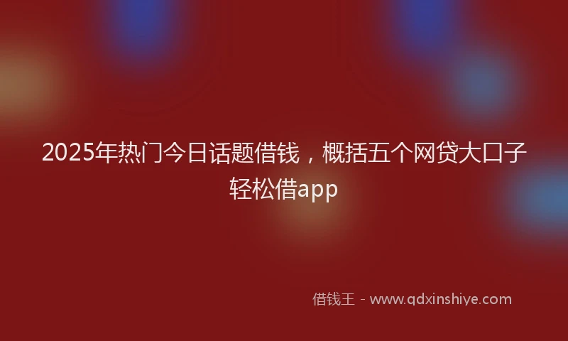 2025年热门今日话题借钱，概括五个网贷大口子轻松借app