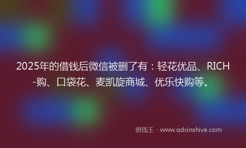 2025年的借钱后微信被删了有：轻花优品、RICH-购、口袋花、麦凯旋商城、优乐快购等。