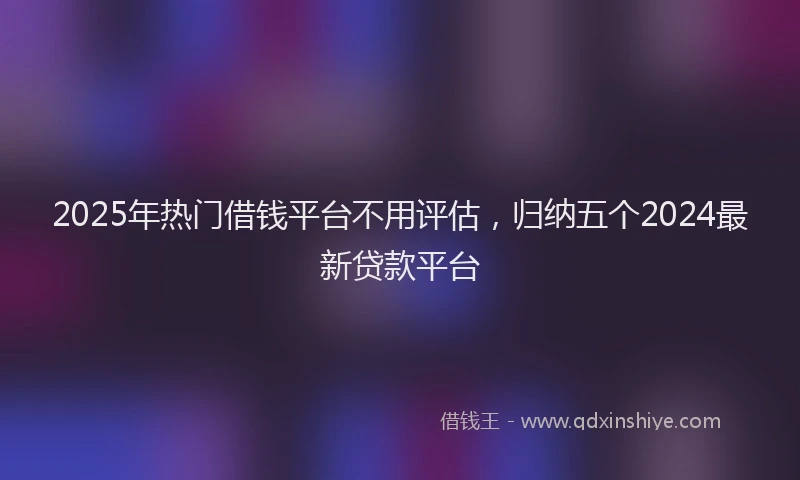2025年热门借钱平台不用评估，归纳五个2024最新贷款平台