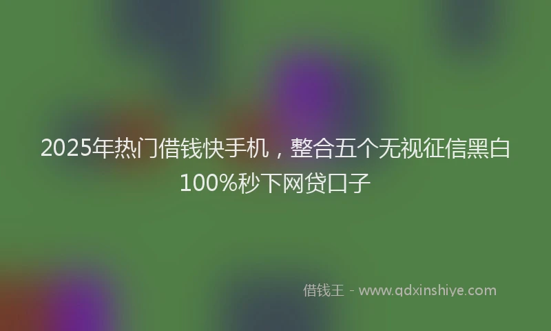 2025年热门借钱快手机，整合五个无视征信黑白100%秒下网贷口子