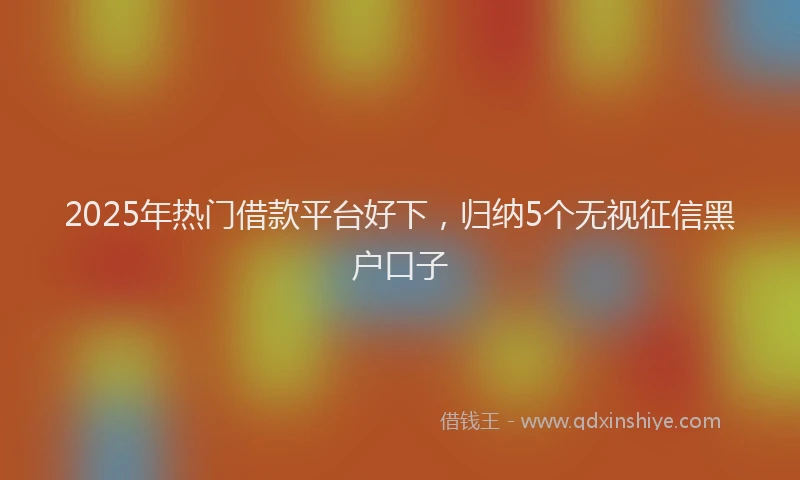 2025年热门借款平台好下，归纳5个无视征信黑户口子