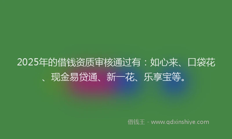 2025年的借钱资质审核通过有：如心来、口袋花、现金易贷通、新一花、乐享宝等。