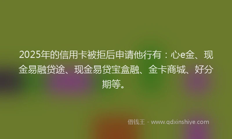 2025年的信用卡被拒后申请他行有：心e金、现金易融贷途、现金易贷宝盒融、金卡商城、好分期等。