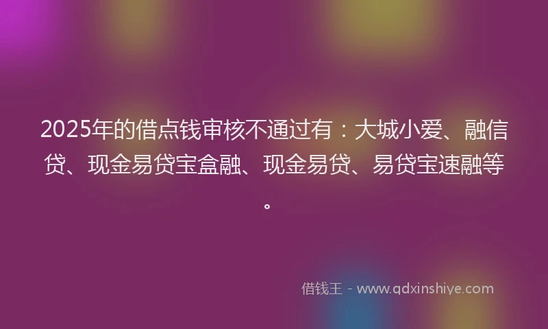 2025年的借点钱审核不通过有：大城小爱、融信贷、现金易贷宝盒融、现金易贷、易贷宝速融等。