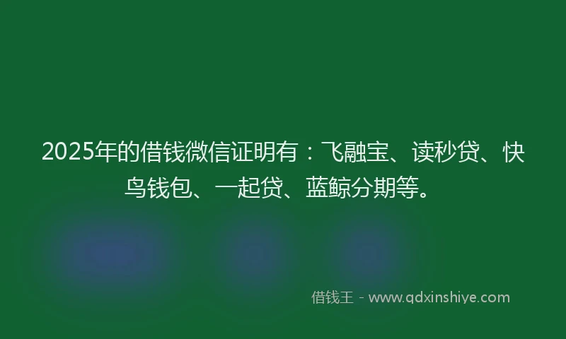 2025年的借钱微信证明有：飞融宝、读秒贷、快鸟钱包、一起贷、蓝鲸分期等。