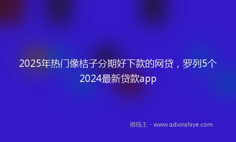 2025年热门像桔子分期好下款的网贷，罗列5个2024最新贷款app