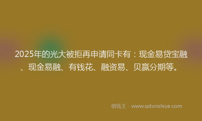 2025年的光大被拒再申请同卡有：现金易贷宝融、现金易融、有钱花、融资易、贝赢分期等。