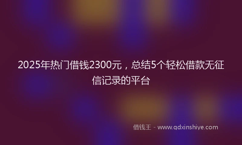 2025年热门借钱2300元，总结5个轻松借款无征信记录的平台