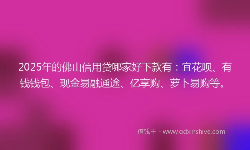 2025年的佛山信用贷哪家好下款有：宜花呗、有钱钱包、现金易融通途、亿享购、萝卜易购等。