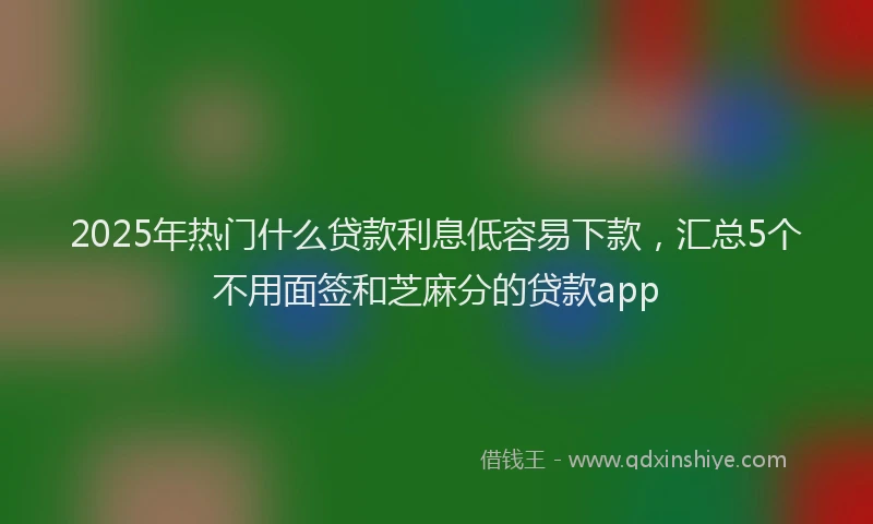 2025年热门什么贷款利息低容易下款，汇总5个不用面签和芝麻分的贷款app