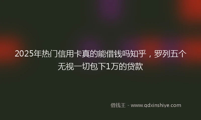 2025年热门信用卡真的能借钱吗知乎，罗列五个无视一切包下1万的贷款