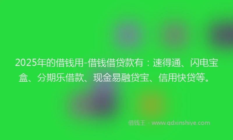 2025年的借钱用-借钱借贷款有：速得通、闪电宝盒、分期乐借款、现金易融贷宝、信用快贷等。
