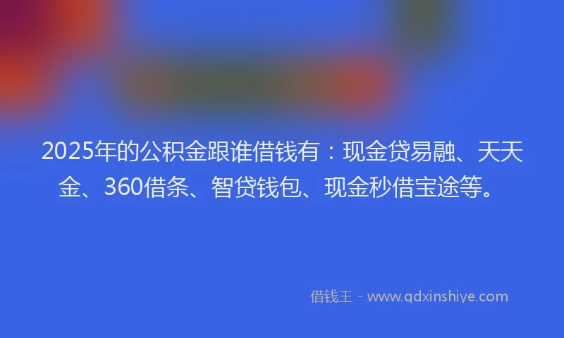 2025年的公积金跟谁借钱有：现金贷易融、天天金、360借条、智贷钱包、现金秒借宝途等。