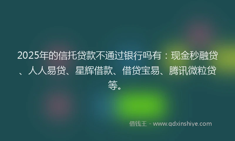 2025年的信托贷款不通过银行吗有：现金秒融贷、人人易贷、星辉借款、借贷宝易、腾讯微粒贷等。