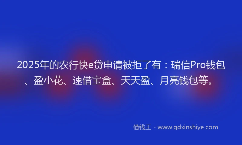 2025年的农行快e贷申请被拒了有：瑞信Pro钱包、盈小花、速借宝盒、天天盈、月亮钱包等。