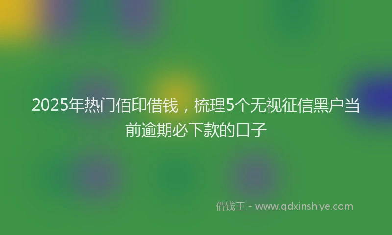 2025年热门佰印借钱，梳理5个无视征信黑户当前逾期必下款的口子