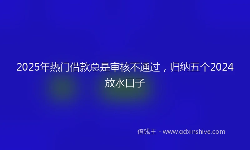 2025年热门借款总是审核不通过，归纳五个2024放水口子