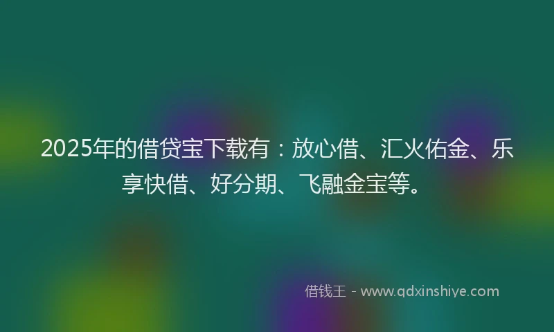 2025年的借贷宝下载有：放心借、汇火佑金、乐享快借、好分期、飞融金宝等。