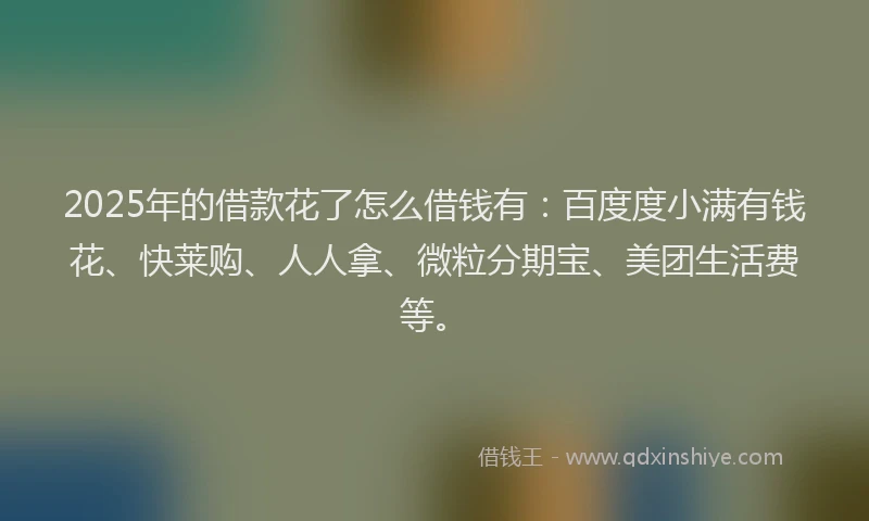 2025年的借款花了怎么借钱有：百度度小满有钱花、快莱购、人人拿、微粒分期宝、美团生活费等。