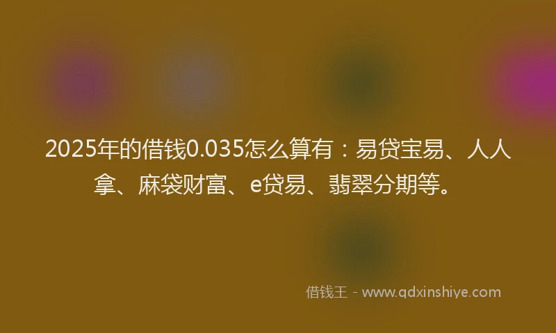 2025年的借钱0.035怎么算有：易贷宝易、人人拿、麻袋财富、e贷易、翡翠分期等。