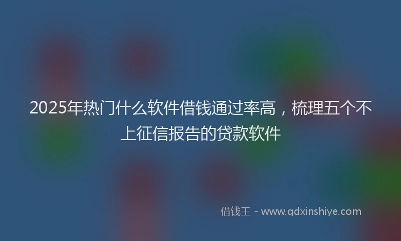 2025年热门什么软件借钱通过率高，梳理五个不上征信报告的贷款软件