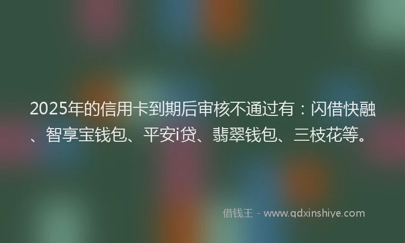 2025年的信用卡到期后审核不通过有：闪借快融、智享宝钱包、平安i贷、翡翠钱包、三枝花等。
