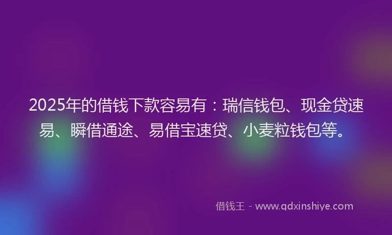 2025年的借钱下款容易有：瑞信钱包、现金贷速易、瞬借通途、易借宝速贷、小麦粒钱包等。