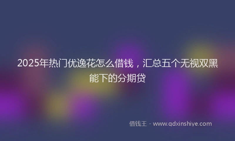 2025年热门优逸花怎么借钱，汇总五个无视双黑能下的分期贷