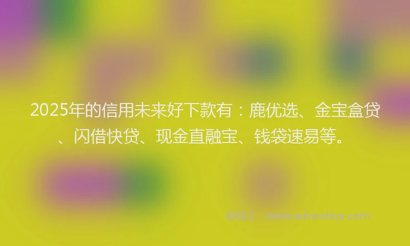 2025年的信用未来好下款有：鹿优选、金宝盒贷、闪借快贷、现金直融宝、钱袋速易等。