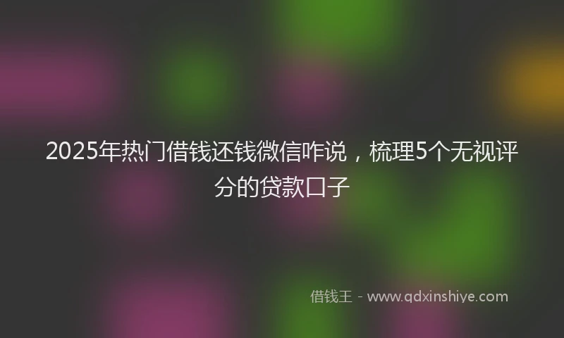 2025年热门借钱还钱微信咋说，梳理5个无视评分的贷款口子