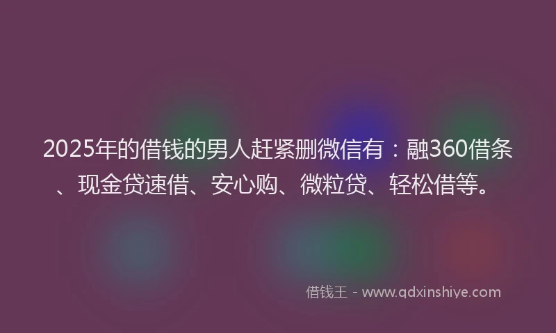 2025年的借钱的男人赶紧删微信有：融360借条、现金贷速借、安心购、微粒贷、轻松借等。