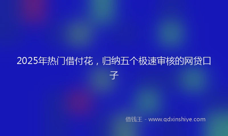 2025年热门借付花，归纳五个极速审核的网贷口子