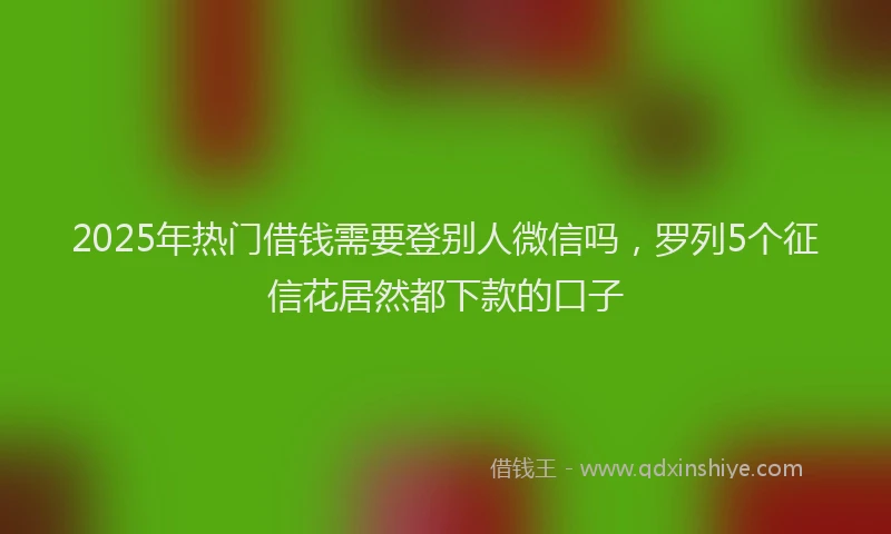 2025年热门借钱需要登别人微信吗，罗列5个征信花居然都下款的口子