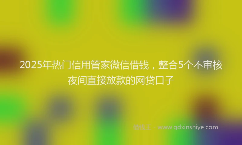 2025年热门信用管家微信借钱，整合5个不审核夜间直接放款的网贷口子